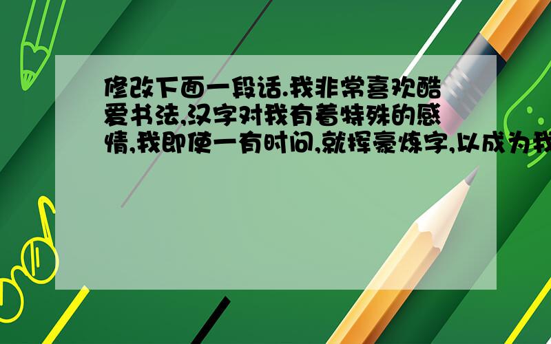 修改下面一段话.我非常喜欢酷爱书法,汉字对我有着特殊的感情,我即使一有时问,就挥豪炼字,以成为我生命中