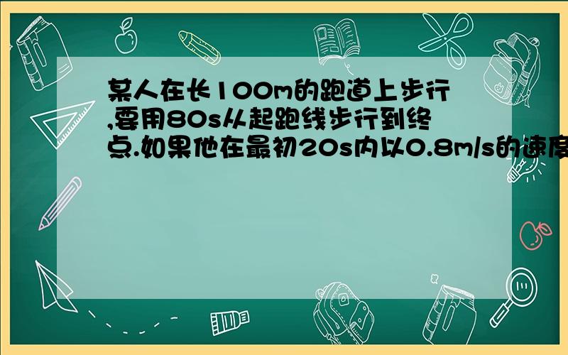 某人在长100m的跑道上步行,要用80s从起跑线步行到终点.如果他在最初20s内以0.8m/s的速度做均速直线运动,但走