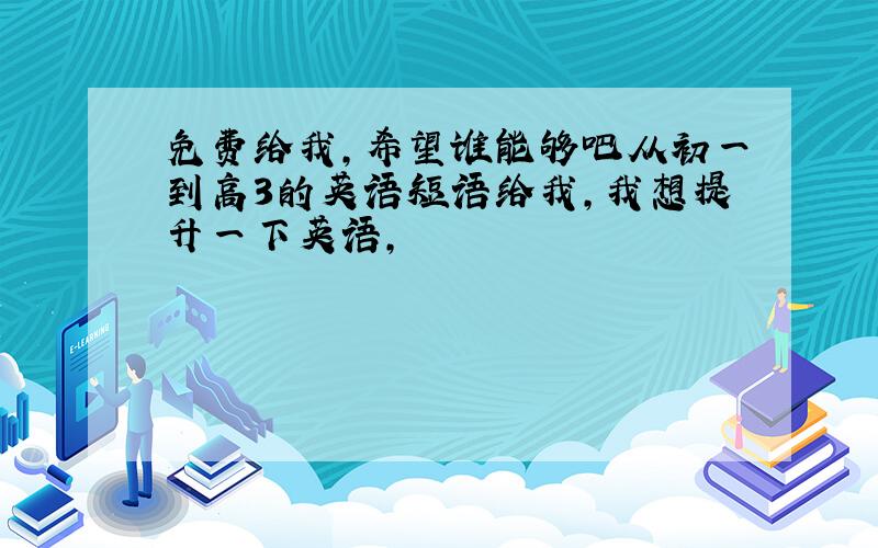 免费给我,希望谁能够吧从初一到高3的英语短语给我,我想提升一下英语,