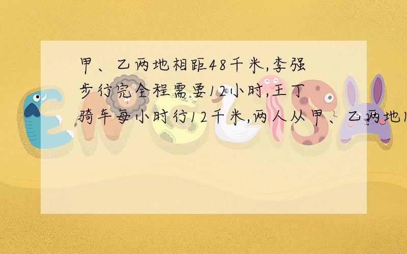 甲、乙两地相距48千米,李强步行完全程需要12小时,王丁骑车每小时行12千米,两人从甲、乙两地同时出发,相向而行,几小时