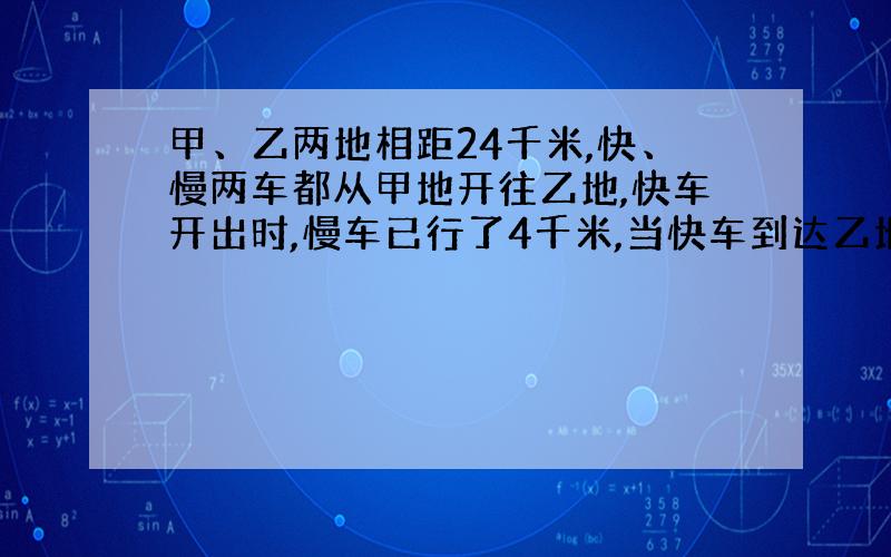 甲、乙两地相距24千米,快、慢两车都从甲地开往乙地,快车开出时,慢车已行了4千米,当快车到达乙地时,慢车距离乙地还有2千