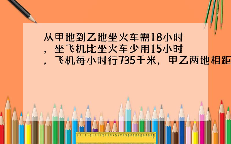 从甲地到乙地坐火车需18小时，坐飞机比坐火车少用15小时，飞机每小时行735千米，甲乙两地相距多少千米？