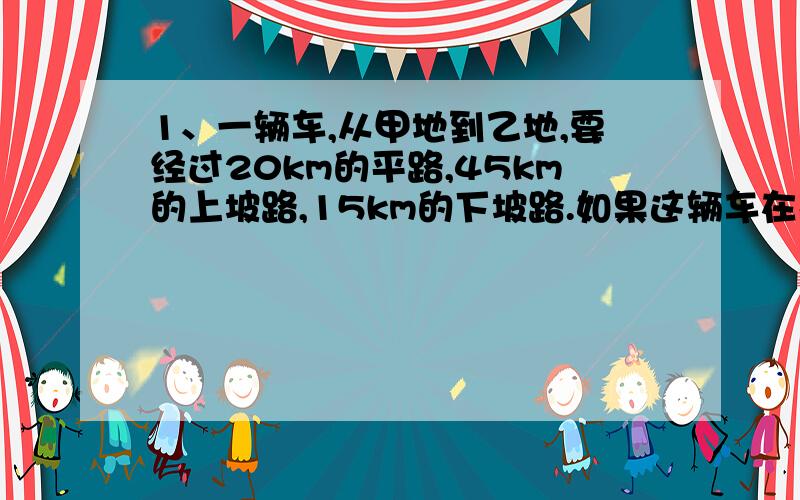 1、一辆车,从甲地到乙地,要经过20km的平路,45km的上坡路,15km的下坡路.如果这辆车在平路上每小时行