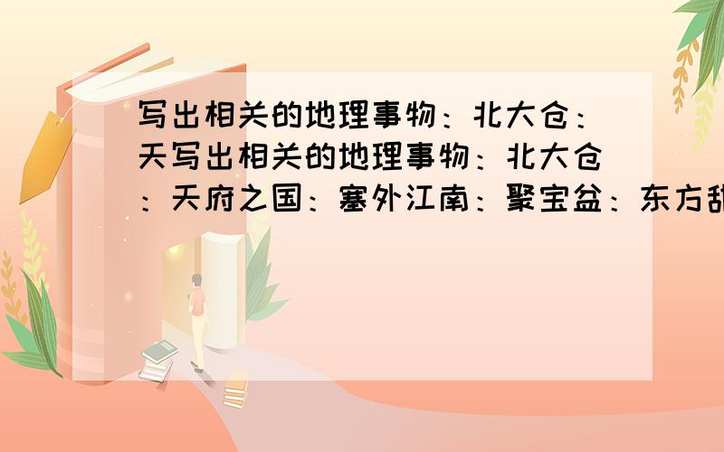 写出相关的地理事物：北大仓：天写出相关的地理事物：北大仓：天府之国：塞外江南：聚宝盆：东方甜