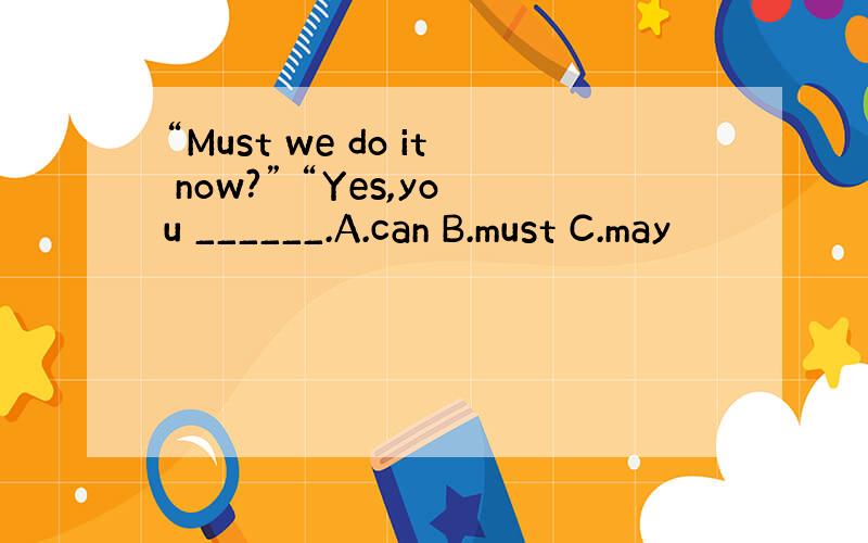 “Must we do it now?” “Yes,you ______.A.can B.must C.may