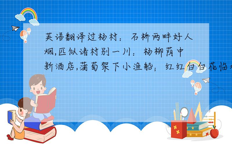 英语翻译过杨村：石桥两畔好人烟,匹似诸村别一川：杨柳荫中新酒店,蒲萄架下小渔船；红红白白花临水,碧碧黄黄麦际天.政尔清和