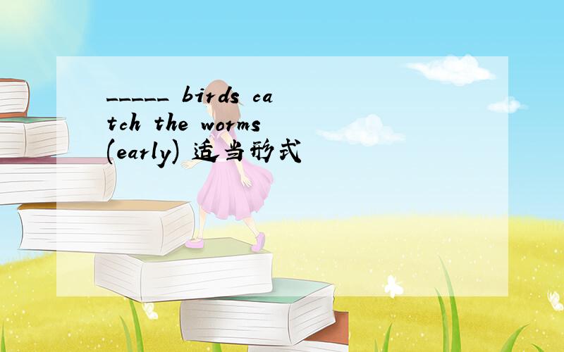 _____ birds catch the worms (early) 适当形式