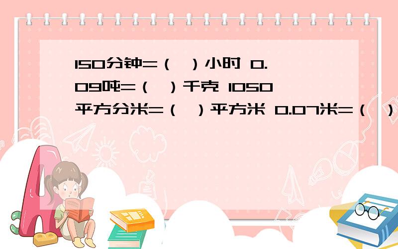 150分钟=（ ）小时 0.09吨=（ ）千克 1050平方分米=（ ）平方米 0.07米=（ ）分米