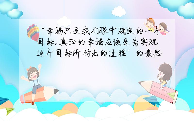 “幸福只是我们眼中确定的一个目标,真正的幸福应该是为实现这个目标所付出的过程”的意思