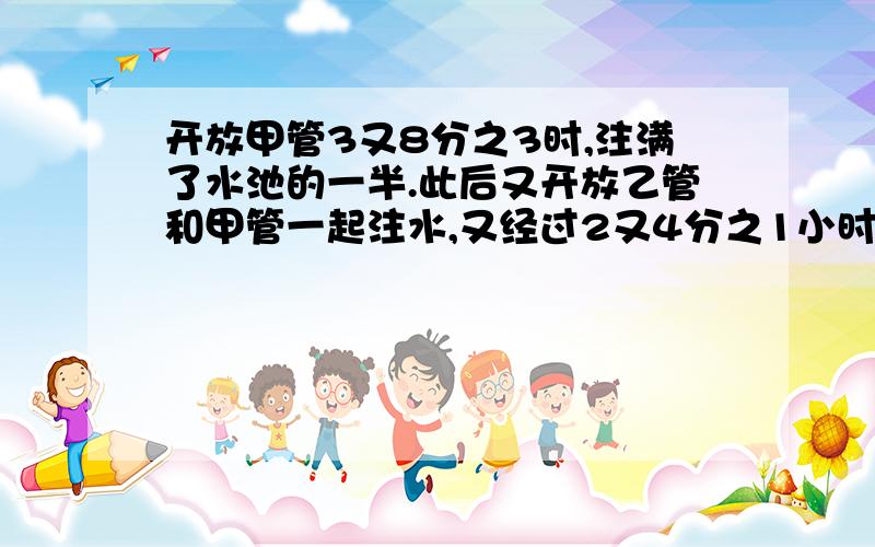 开放甲管3又8分之3时,注满了水池的一半.此后又开放乙管和甲管一起注水,又经过2又4分之1小时才注满水池.如果乙管每小时