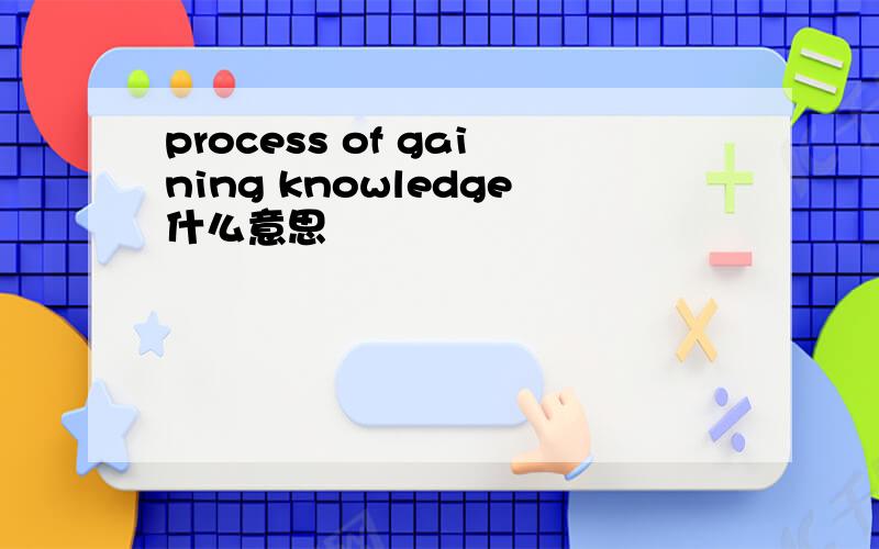 process of gaining knowledge什么意思