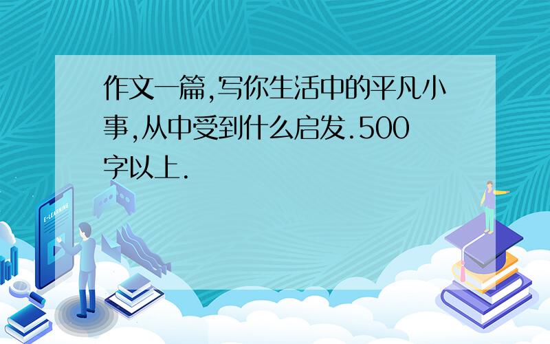 作文一篇,写你生活中的平凡小事,从中受到什么启发.500字以上.