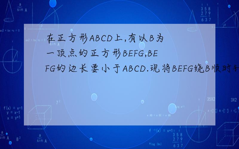 在正方形ABCD上,有以B为一顶点的正方形BEFG,BEFG的边长要小于ABCD.现将BEFG绕B顺时针旋转一定的角度（