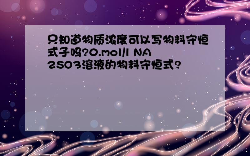 只知道物质浓度可以写物料守恒式子吗?0.mol/l NA2SO3溶液的物料守恒式?