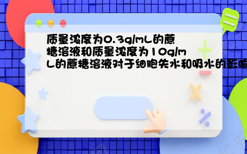 质量浓度为0.3g/mL的蔗糖溶液和质量浓度为10g/mL的蔗糖溶液对于细胞失水和吸水的影响有何不同