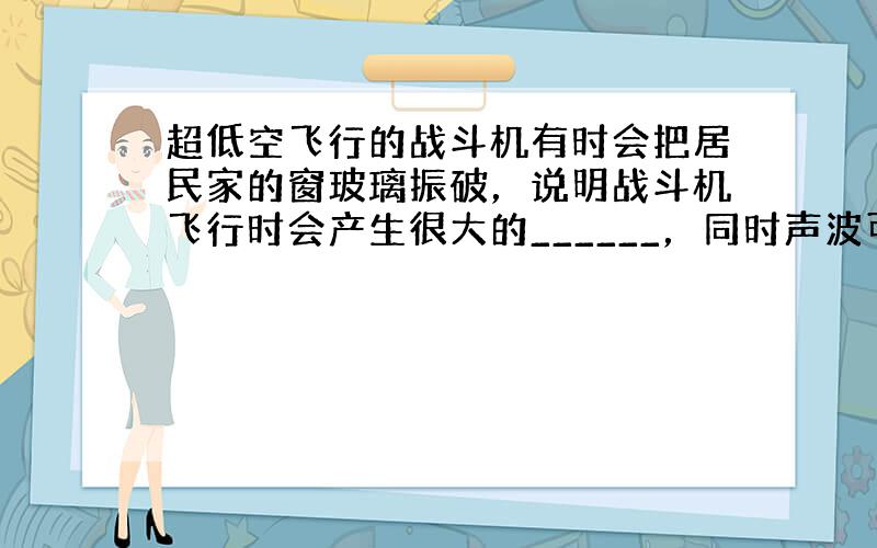 超低空飞行的战斗机有时会把居民家的窗玻璃振破，说明战斗机飞行时会产生很大的______，同时声波可以传递______．