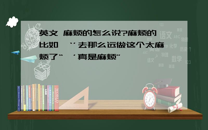 英文 麻烦的怎么说?麻烦的,比如,‘’去那么远做这个太麻烦了“,’真是麻烦”