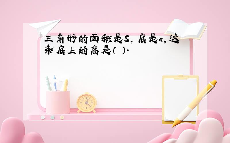 三角形的面积是S,底是a,这条底上的高是（ ）.