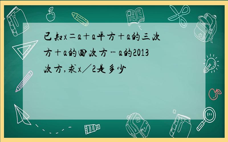 已知x＝a＋a平方＋a的三次方＋a的四次方…a的2013次方,求x╱2是多少