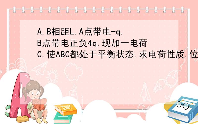 A.B相距L.A点带电-q.B点带电正负4q.现加一电荷C.使ABC都处于平衡状态.求电荷性质.位置.电量..