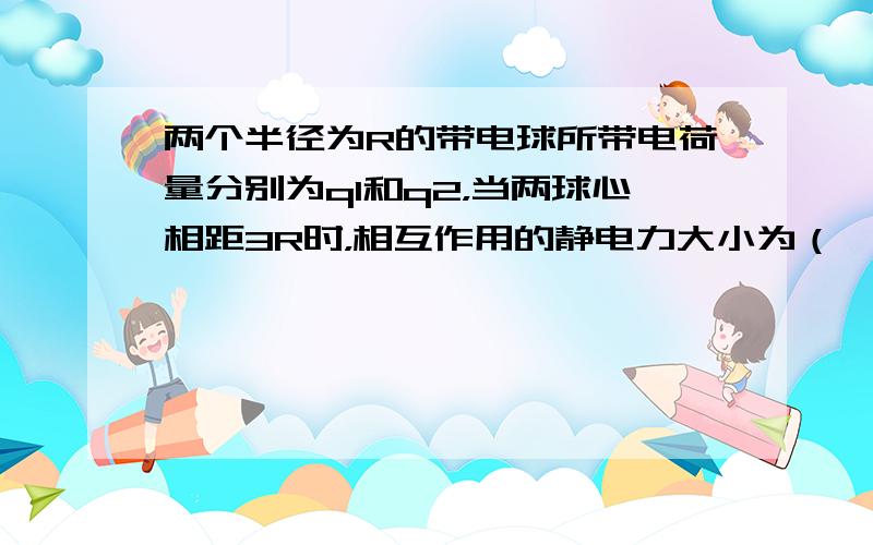 两个半径为R的带电球所带电荷量分别为q1和q2，当两球心相距3R时，相互作用的静电力大小为（ ） A. B. C. D.