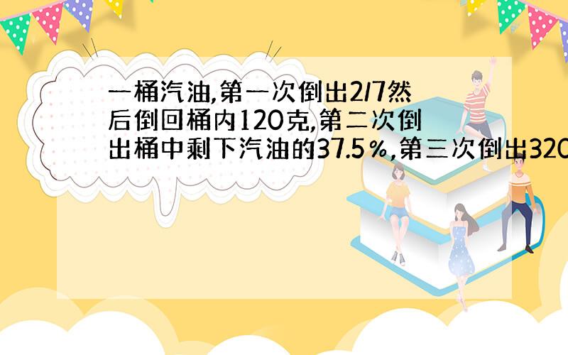 一桶汽油,第一次倒出2/7然后倒回桶内120克,第二次倒出桶中剩下汽油的37.5％,第三次倒出320克,桶中还剩下