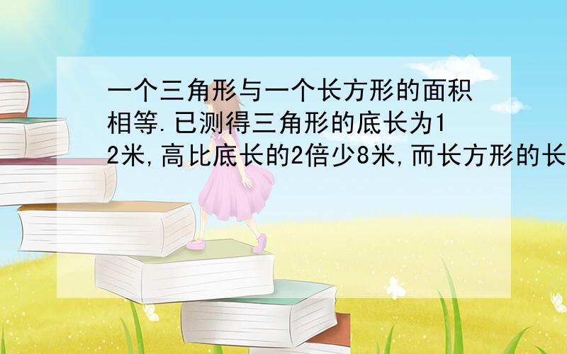 一个三角形与一个长方形的面积相等.已测得三角形的底长为12米,高比底长的2倍少8米,而长方形的长比三角行的底长长13米,