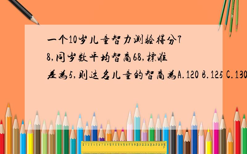 一个10岁儿童智力测验得分78,同岁数平均智商68,标准差为5,则这名儿童的智商为A.120 B.125 C.130 D