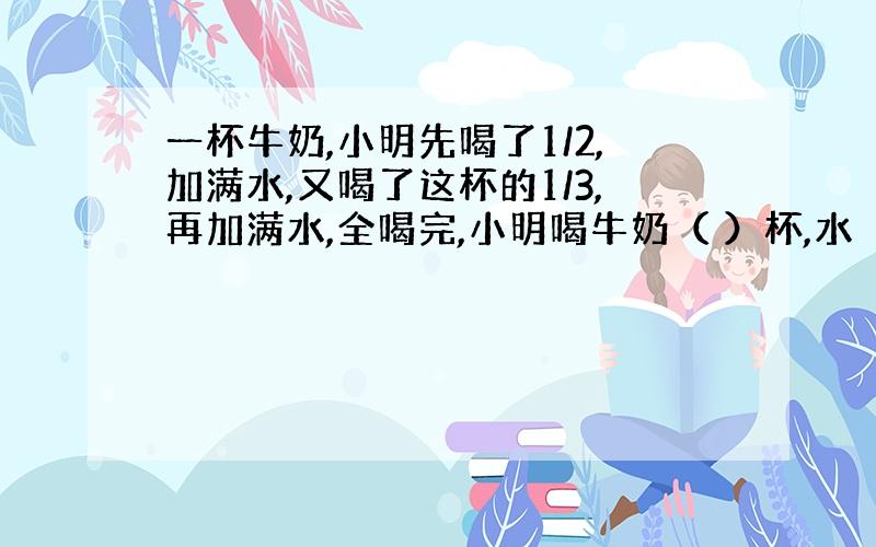 一杯牛奶,小明先喝了1/2,加满水,又喝了这杯的1/3,再加满水,全喝完,小明喝牛奶（ ）杯,水（ ）杯.