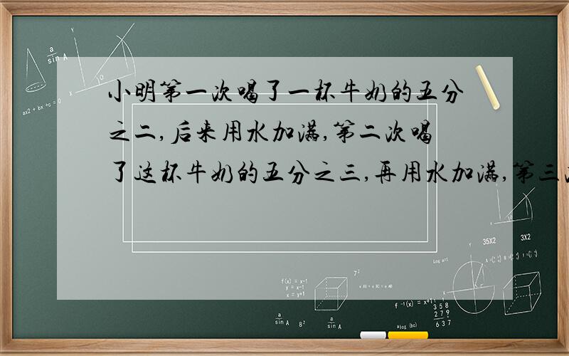 小明第一次喝了一杯牛奶的五分之二,后来用水加满,第二次喝了这杯牛奶的五分之三,再用水加满,第三次全