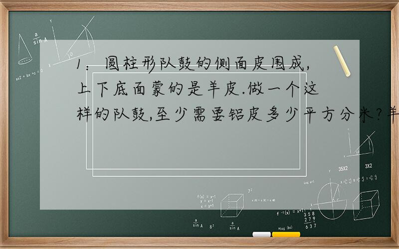 1：圆柱形队鼓的侧面皮围成,上下底面蒙的是羊皮.做一个这样的队鼓,至少需要铝皮多少平方分米?羊皮呢?分米兰直径6分米)2