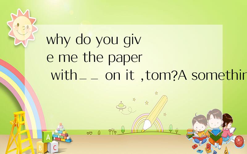 why do you give me the paper with__ on it ,tom?A something B