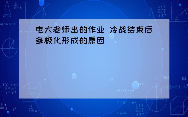 电大老师出的作业 冷战结束后多极化形成的原因