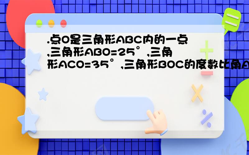 .点O是三角形ABC内的一点,三角形ABO=25°,三角形ACO=35°,三角形BOC的度数比角A的度数的2倍少6°,求