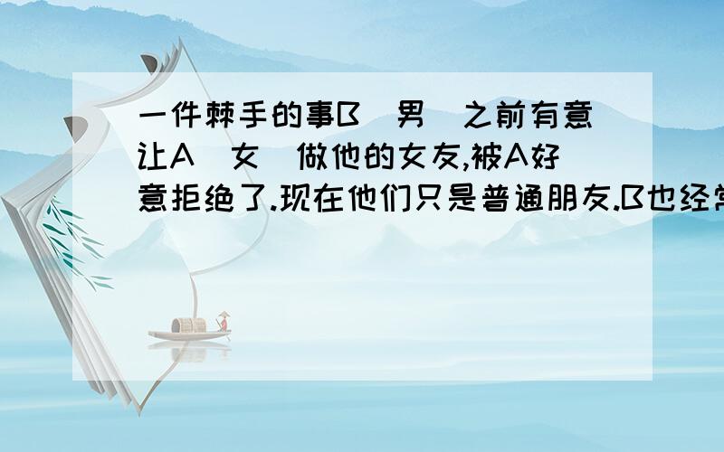 一件棘手的事B(男）之前有意让A（女）做他的女友,被A好意拒绝了.现在他们只是普通朋友.B也经常打电话发信息给A,他们还