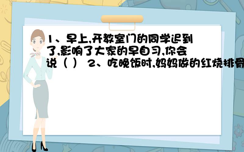 1、早上,开教室门的同学迟到了,影响了大家的早自习,你会说（ ） 2、吃晚饭时,妈妈做的红烧排骨太咸了