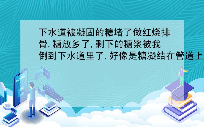 下水道被凝固的糖堵了做红烧排骨,糖放多了,剩下的糖浆被我倒到下水道里了.好像是糖凝结在管道上了.现在水量大一点管道就积水