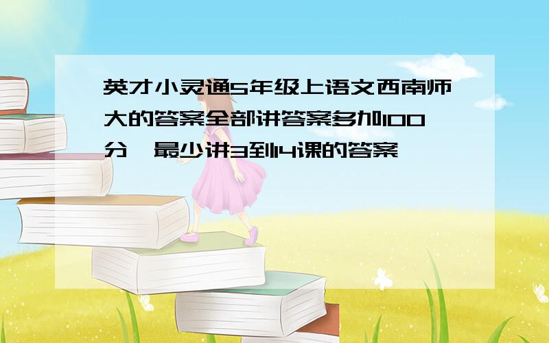 英才小灵通5年级上语文西南师大的答案全部讲答案多加100分,最少讲3到14课的答案