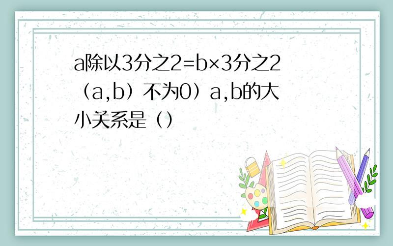 a除以3分之2=b×3分之2（a,b）不为0）a,b的大小关系是（）