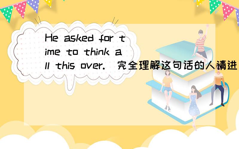 He asked for time to think all this over.（完全理解这句话的人请进）