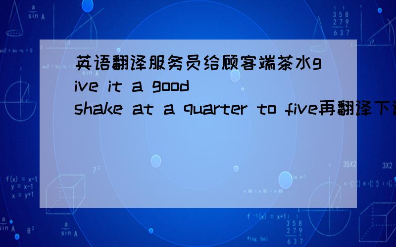 英语翻译服务员给顾客端茶水give it a good shake at a quarter to five再翻译下谢谢