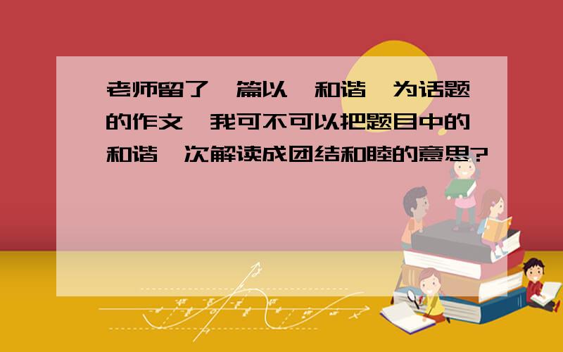 老师留了一篇以《和谐》为话题的作文,我可不可以把题目中的和谐一次解读成团结和睦的意思?