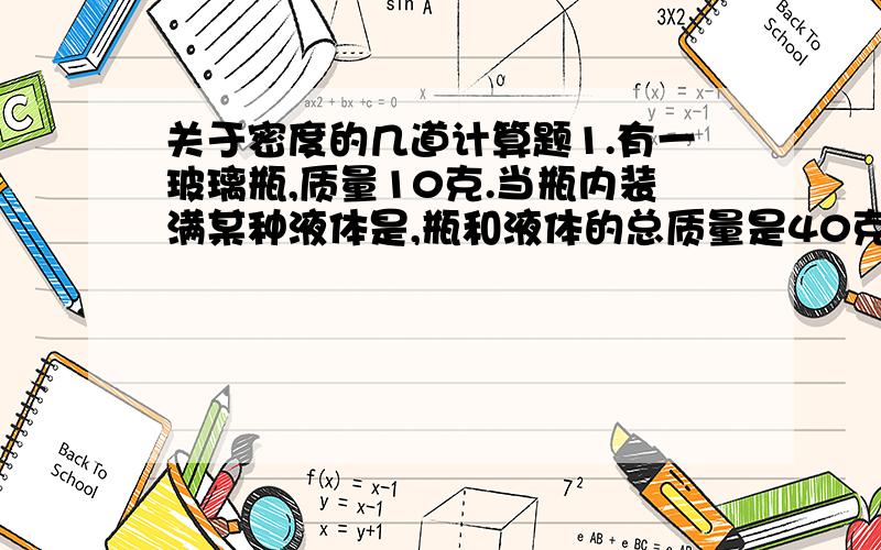 关于密度的几道计算题1.有一玻璃瓶,质量10克.当瓶内装满某种液体是,瓶和液体的总质量是40克.当瓶内装一金属块时,瓶和