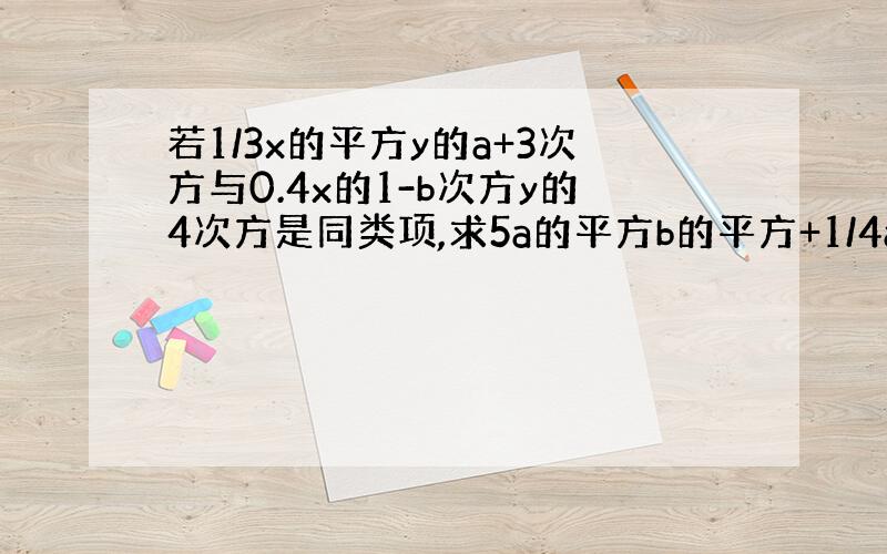 若1/3x的平方y的a+3次方与0.4x的1-b次方y的4次方是同类项,求5a的平方b的平方+1/4ab-2a的平方b的