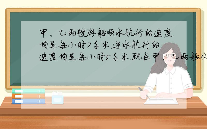 甲、乙两艘游船顺水航行的速度均是每小时7千米，逆水航行的速度均是每小时5千米．现在甲、乙两船从某地同时出发，甲先逆流而上