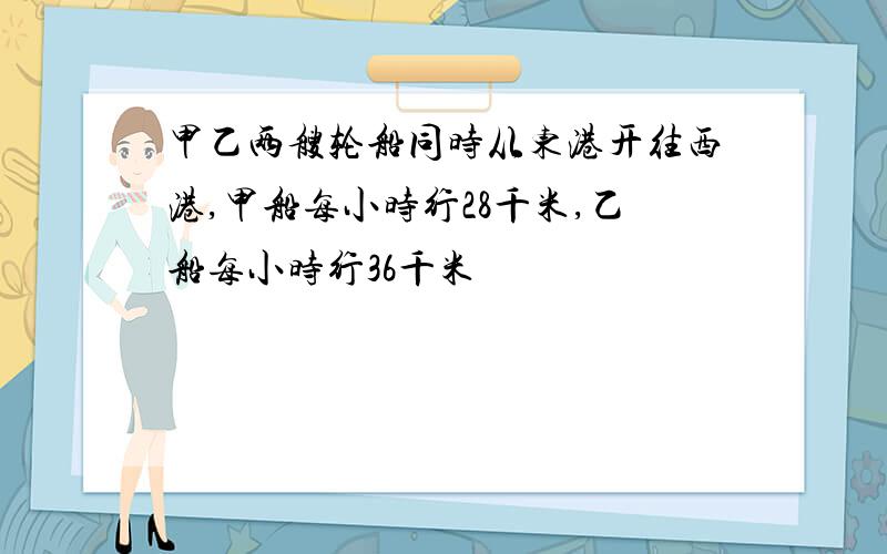 甲乙两艘轮船同时从东港开往西港,甲船每小时行28千米,乙船每小时行36千米