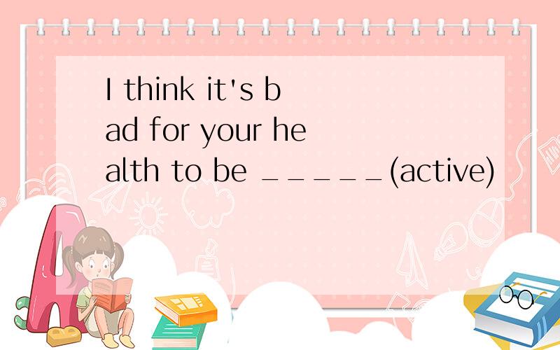 I think it's bad for your health to be _____(active)