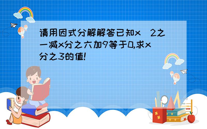 请用因式分解解答已知x^2之一减x分之六加9等于0,求x分之3的值!