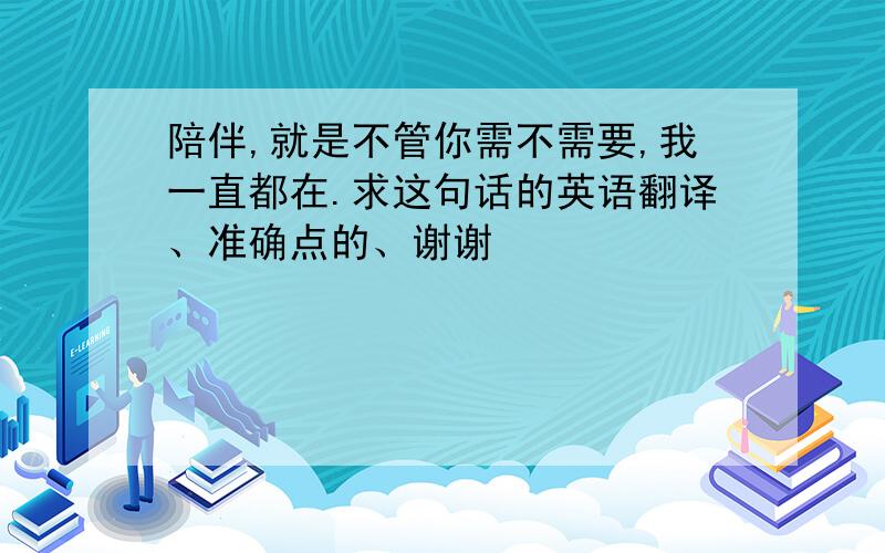 陪伴,就是不管你需不需要,我一直都在.求这句话的英语翻译、准确点的、谢谢