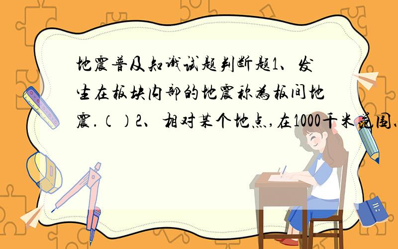 地震普及知识试题判断题1、发生在板块内部的地震称为板间地震.（）2、相对某个地点,在1000千米范围以内发生的地震称为近